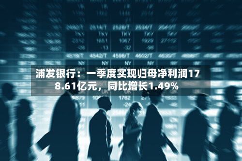 浦发银行：一季度实现归母净利润178.61亿元，同比增长1.49%-第1张图片
