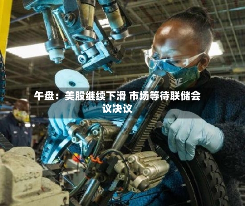 午盘：美股继续下滑 市场等待联储会议决议-第2张图片