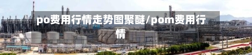 po费用行情走势图聚醚/pom费用行情-第3张图片