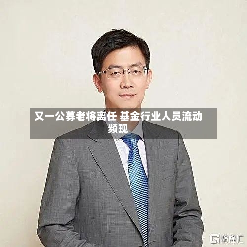 又一公募老将离任 基金行业人员流动频现-第3张图片