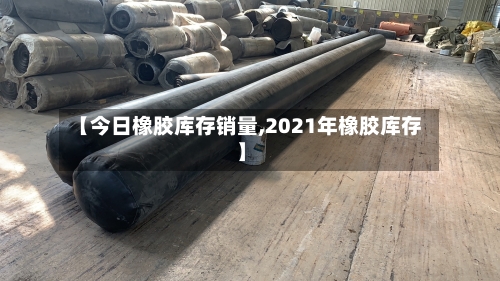 【今日橡胶库存销量,2021年橡胶库存】-第3张图片