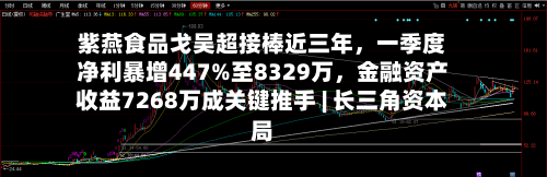 紫燕食品戈吴超接棒近三年，一季度净利暴增447%至8329万，金融资产收益7268万成关键推手 | 长三角资本局-第2张图片