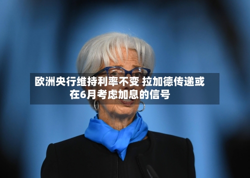欧洲央行维持利率不变 拉加德传递或在6月考虑加息的信号-第2张图片