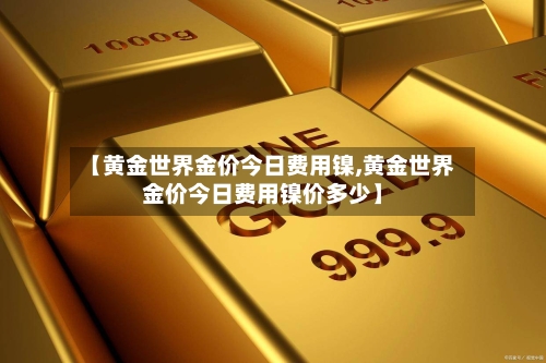 【黄金世界金价今日费用镍,黄金世界金价今日费用镍价多少】-第3张图片
